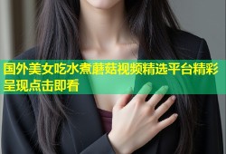 国外美女吃水煮蘑菇视频精选平台精彩呈现点击即看