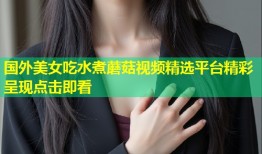 国外美女吃水煮蘑菇视频精选平台精彩呈现点击即看