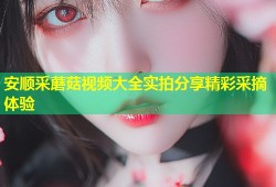 安顺采蘑菇视频大全实拍分享精彩采摘体验