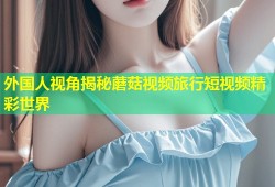 外国人视角揭秘蘑菇视频旅行短视频精彩世界