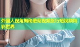 外国人视角揭秘蘑菇视频旅行短视频精彩世界