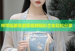帅哥唱蘑菇蘑菇视频精彩合集轻松分享
