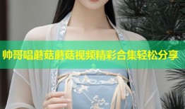 帅哥唱蘑菇蘑菇视频精彩合集轻松分享