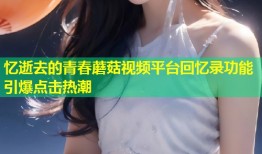 忆逝去的青春蘑菇视频平台回忆录功能引爆点击热潮