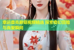 幸运查克蘑菇视频精选 探索奇幻冒险与真爱瞬间