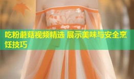 吃粉蘑菇视频精选 展示美味与安全烹饪技巧
