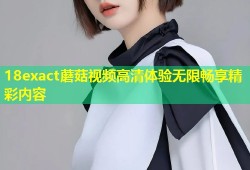 18exact蘑菇视频高清体验无限畅享精彩内容