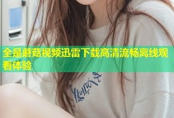全是蘑菇视频迅雷下载高清流畅离线观看体验