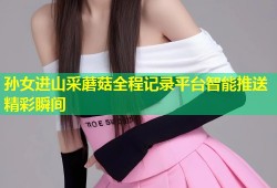 孙女进山采蘑菇全程记录平台智能推送精彩瞬间