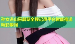 孙女进山采蘑菇全程记录平台智能推送精彩瞬间
