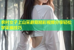 农村女子上山采蘑菇精彩视频分享轻松学采摘技巧