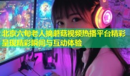 北京六旬老人摘蘑菇视频热播平台精彩呈现精彩瞬间与互动体验