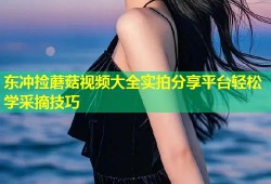 东冲捡蘑菇视频大全实拍分享平台轻松学采摘技巧