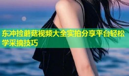 东冲捡蘑菇视频大全实拍分享平台轻松学采摘技巧