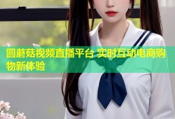 圆蘑菇视频直播平台 实时互动电商购物新体验