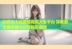 以后山上捡蘑菇视频大全平台 探秘野生菌采摘与分享精彩视频