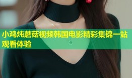 小鸡炖蘑菇视频韩国电影精彩集锦一站观看体验