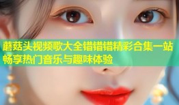 蘑菇头视频歌大全错错错精彩合集一站畅享热门音乐与趣味体验