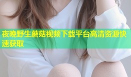夜晚野生蘑菇视频下载平台高清资源快速获取