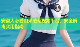 安徽人必看山采蘑菇视频平台，安全辨毒实用指南