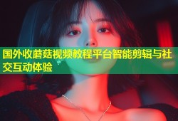 国外收蘑菇视频教程平台智能剪辑与社交互动体验