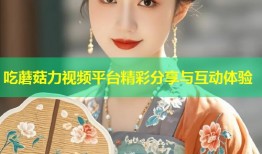 吃蘑菇力视频平台精彩分享与互动体验