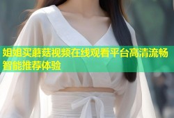 姐姐买蘑菇视频在线观看平台高清流畅智能推荐体验