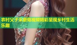 农村父子采蘑菇视频精彩呈现乡村生活乐趣