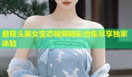 蘑菇头美女变态视频精彩合集尽享独家体验