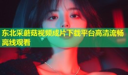 东北采蘑菇视频成片下载平台高清流畅离线观看