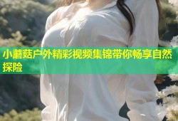 小蘑菇户外精彩视频集锦带你畅享自然探险