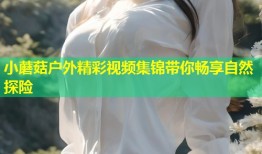 小蘑菇户外精彩视频集锦带你畅享自然探险