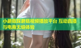 小蘑菇踩蘑菇视频播放平台 互动直播与电商无缝体验