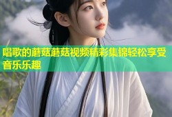 唱歌的蘑菇蘑菇视频精彩集锦轻松享受音乐乐趣