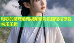 唱歌的蘑菇蘑菇视频精彩集锦轻松享受音乐乐趣