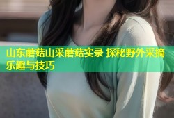 山东蘑菇山采蘑菇实录 探秘野外采摘乐趣与技巧