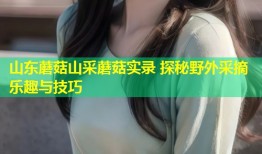 山东蘑菇山采蘑菇实录 探秘野外采摘乐趣与技巧