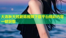 大连秋天捡蘑菇视频下载平台精彩内容一键获取