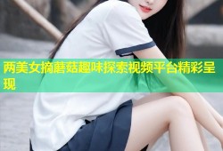 两美女摘蘑菇趣味探索视频平台精彩呈现