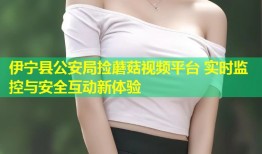 伊宁县公安局捡蘑菇视频平台 实时监控与安全互动新体验