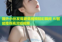 国外小伙发现蘑菇视频精彩瞬间 AI智能推荐高清短视频