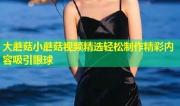 大蘑菇小蘑菇视频精选轻松制作精彩内容吸引眼球