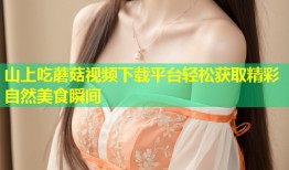 山上吃蘑菇视频下载平台轻松获取精彩自然美食瞬间