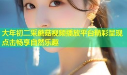大年初二采蘑菇视频播放平台精彩呈现点击畅享自然乐趣