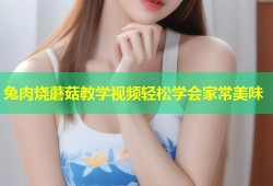 兔肉烧蘑菇教学视频轻松学会家常美味