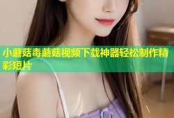 小蘑菇毒蘑菇视频下载神器轻松制作精彩短片