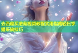 去西藏买蘑菇视频教程实用指南轻松掌握采摘技巧