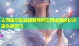 去西藏买蘑菇视频教程实用指南轻松掌握采摘技巧