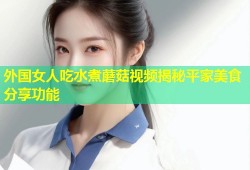 外国女人吃水煮蘑菇视频揭秘平家美食分享功能
