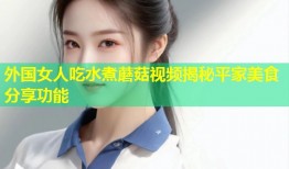 外国女人吃水煮蘑菇视频揭秘平家美食分享功能